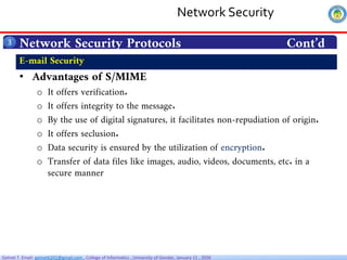 Getnet T. Email: getnet6202@gmail.com , College of Informatics , University of Gondar, January 11 , 2026
Network Security Protocols Cont’d
3
• Advantages of S/MIME
o It offers verification.
o It offers integrity to the message.
o By the use of digital signatures, it facilitates non-repudiation of origin.
o It offers seclusion.
o Data security is ensured by the utilization of encryption.
o Transfer of data files like images, audio, videos, documents, etc. in a
secure manner
E-mail Security
Network Security
 
