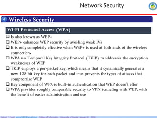 Getnet T. Email: getnet6202@gmail.com , College of Informatics , University of Gondar, January 11 , 2026
Wireless Security
4
 Is also known as WEP+
 WEP+ enhances WEP security by avoiding weak IVs
 It is only completely effective when WEP+ is used at both ends of the wireless
connection.
 WPA use Temporal Key Integrity Protocol (TKIP) to addresses the encryption
weaknesses of WEP
 TKIP employs a per-packet key, which means that it dynamically generates a
new 128-bit key for each packet and thus prevents the types of attacks that
compromise WEP
 Key component of WPA is built-in authentication that WEP doesn’t offer
 WPA provides roughly comparable security to VPN tunneling with WEP, with
the benefit of easier administration and use
Wi-Fi Protected Access (WPA)
Network Security
 