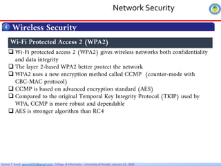 Getnet T. Email: getnet6202@gmail.com , College of Informatics , University of Gondar, January 11 , 2026
Wireless Security
4
 Wi-Fi protected access 2 (WPA2) gives wireless networks both confidentiality
and data integrity
 The layer 2-based WPA2 better protect the network
 WPA2 uses a new encryption method called CCMP (counter-mode with
CBC-MAC protocol)
 CCMP is based on advanced encryption standard (AES)
 Compared to the original Temporal Key Integrity Protocol (TKIP) used by
WPA, CCMP is more robust and dependable
 AES is stronger algorithm than RC4
Wi-Fi Protected Access 2 (WPA2)
Network Security
 