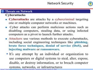Getnet T. Email: getnet6202@gmail.com , College of Informatics , University of Gondar, January 11 , 2026
Threats on Network
2
 It’s any attempt by an individual or organization to
use computers or digital systems to steal, alter, expose,
disable, or destroy information, or to breach computer
systems, networks, or infrastructures
Network Security
 