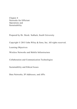 Chapter 4
Networks for Efficient
Operations and
Sustainability
Prepared by Dr. Derek Sedlack, South University
Copyright © 2015 John Wiley & Sons, Inc. All rights reserved.
Learning Objectives
Wireless Networks and Mobile Infrastructure
Collaboration and Communication Technologies
Sustainability and Ethical Issues
Data Networks, IP Addresses, and APIs
 