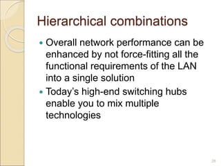 Hierarchical combinations
 Overall network performance can be
enhanced by not force-fitting all the
functional requirements of the LAN
into a single solution
 Today’s high-end switching hubs
enable you to mix multiple
technologies
28
 