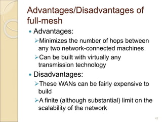 Advantages/Disadvantages of
full-mesh
 Advantages:
Minimizes the number of hops between
any two network-connected machines
Can be built with virtually any
transmission technology
 Disadvantages:
These WANs can be fairly expensive to
build
A finite (although substantial) limit on the
scalability of the network
42
 