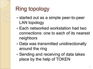 Ring topology
 started out as a simple peer-to-peer
LAN topology
 Each networked workstation had two
connections: one to each of its nearest
neighbors
 Data was transmitted unidirectionally
around the ring
 Sending and receiving of data takes
place by the help of TOKEN
8
 