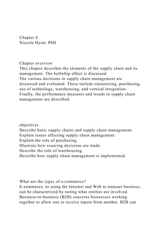 Chapter 4
Niccole Hyatt, PhD
Chapter overview
This chapter describes the elements of the supply chain and its
management. The bullwhip effect is discussed.
The various decisions in supply chain management are
discussed and evaluated. These include outsourcing, purchasing,
use of technology, warehousing, and vertical integration.
Finally, the performance measures and trends in supply chain
management are described.
objectives
Describe basic supply chains and supply chain management.
Explain issues affecting supply chain management.
Explain the role of purchasing.
Illustrate how sourcing decisions are made.
Describe the role of warehousing.
Describe how supply chain management is implemented.
What are the types of e-commerce?
E-commerce, or using the Internet and Web to transact business,
can be characterized by noting what entities are involved.
Business-to-business (B2B) concerns businesses working
together to allow one to receive inputs from another. B2B can
 