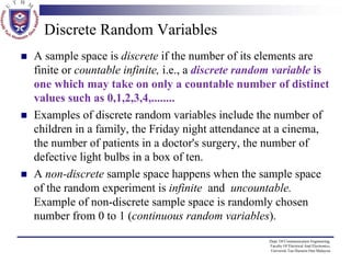 Discrete Random Variables
A sample space is discrete if the number of its elements are
finite or countable infinite, i.e., a discrete random variable is
one which may take on only a countable number of distinct
values such as 0,1,2,3,4,........
Examples of discrete random variables include the number of
children in a family, the Friday night attendance at a cinema,
the number of patients in a doctor's surgery, the number of
defective light bulbs in a box of ten.
A non-discrete sample space happens when the sample space
of the random experiment is infinite and uncountable.
Example of non-discrete sample space is randomly chosen
number from 0 to 1 (continuous random variables).
Dept. Of Communication Engineering,
Faculty Of Electrical And Electronics,
Universiti Tun Hussein Onn Malaysia

 