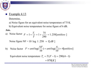 Example 4.13
Determine,
a) Noise figure for an equivalent noise temperature of 75 K.
b) Equivalent noise temperature for noise figure of 6 dB.
Ans.
a) Noise factor F = 1 + Te = 1 + 75 = 1 .258 [unitless ]
290
T
Noise figure NF = 10 log 1 . 258 = 1[ dB ]
b) Noise factor F = anti log(

NF
6
) = anti log( ) = 4[unitless]
10
10

Equivalent noise temperature Te = T ( F − 1) = 290 ( 4 − 1)

　　 870[ K ]
=
Dept. Of Communication Engineering,
Faculty Of Electrical And Electronics,
Universiti Tun Hussein Onn Malaysia

 
