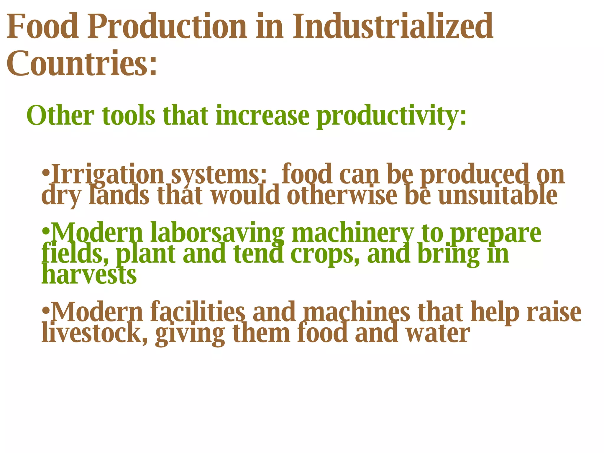 Food Production in Industrialized Countries: Irrigation systems:  food can be produced on dry lands that would otherwise be unsuitable Modern laborsaving machinery to prepare fields, plant and tend crops, and bring in harvests Modern facilities and machines that help raise livestock, giving them food and water Other tools that increase productivity: 