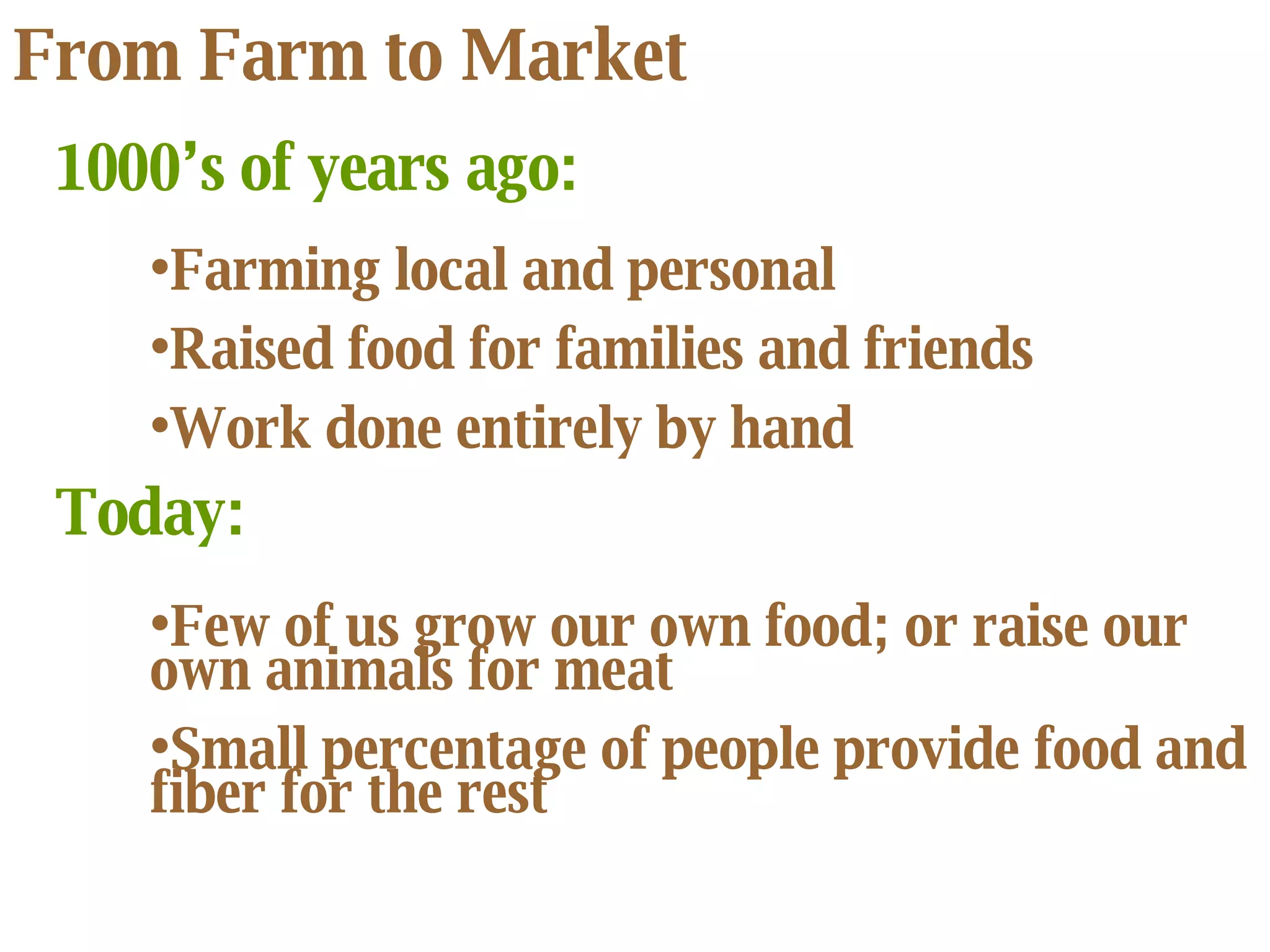 From Farm to Market Farming local and personal Raised food for families and friends Work done entirely by hand 1000’s of years ago: Today: Few of us grow our own food; or raise our own animals for meat Small percentage of people provide food and fiber for the rest 