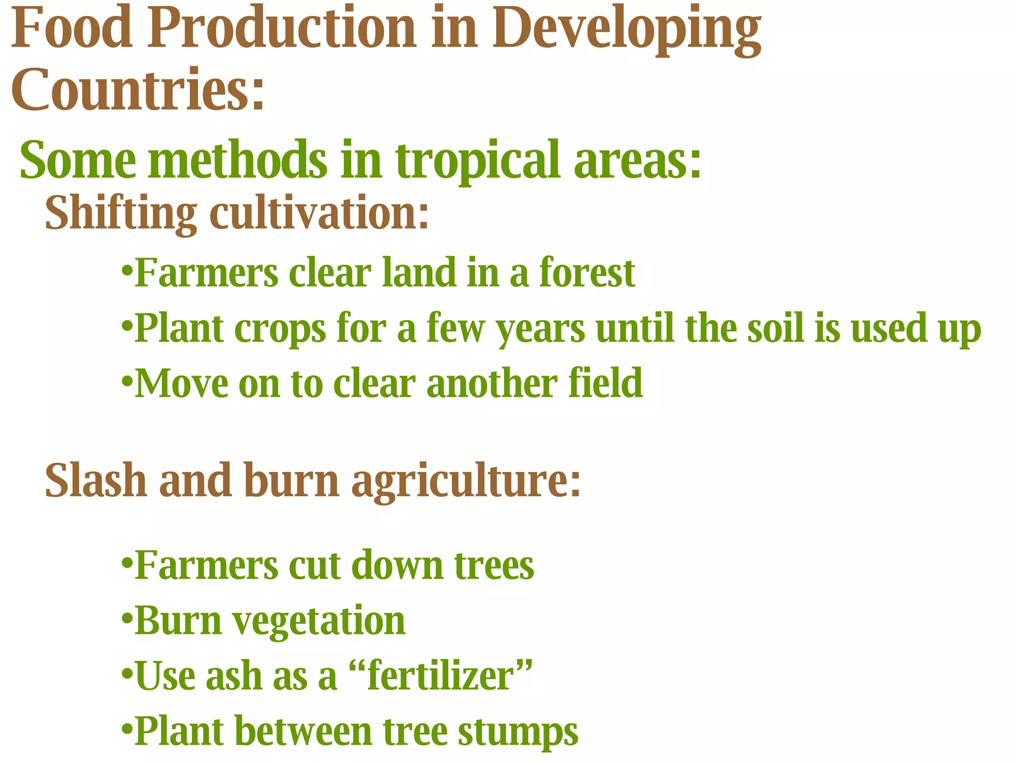 Food Production in Developing Countries: Some methods in tropical areas: Shifting cultivation:   Farmers clear land in a forest Plant crops for a few years until the soil is used up Move on to clear another field Slash and burn agriculture:   Farmers cut down trees Burn vegetation  Use ash as a “fertilizer” Plant between tree stumps 