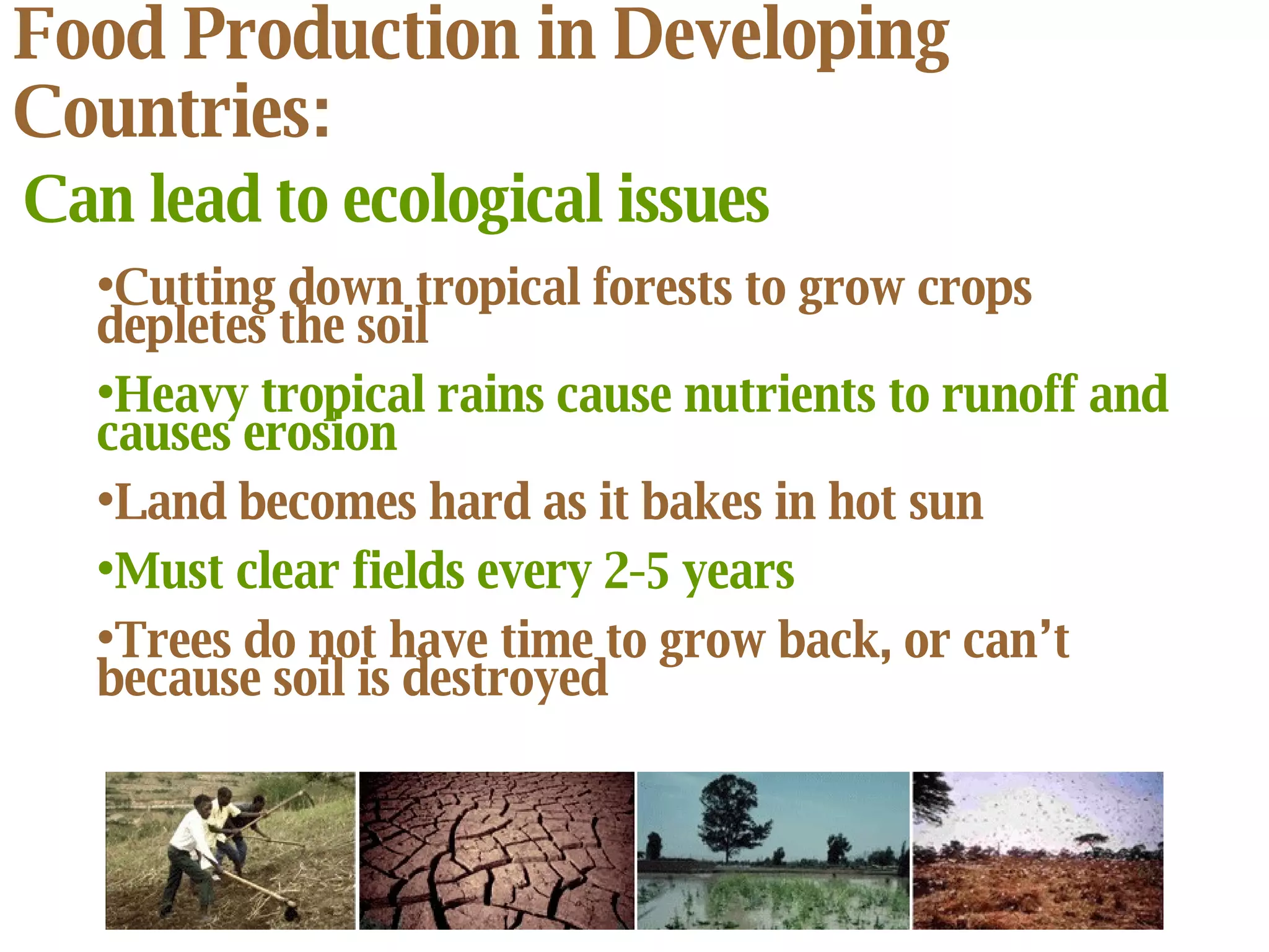 Food Production in Developing Countries: Can lead to ecological issues Cutting down tropical forests to grow crops depletes the soil Heavy tropical rains cause nutrients to runoff and causes erosion Land becomes hard as it bakes in hot sun Must clear fields every 2-5 years Trees do not have time to grow back, or can’t because soil is destroyed 