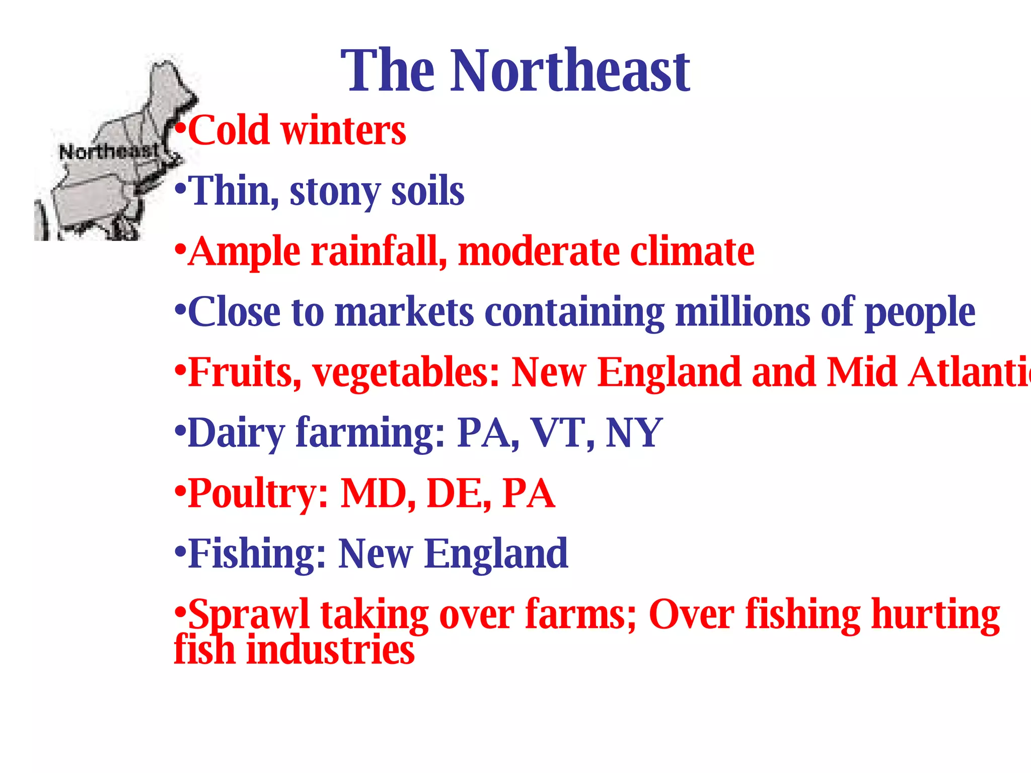 The Northeast Cold winters Thin, stony soils Ample rainfall, moderate climate Close to markets containing millions of people Fruits, vegetables: New England and Mid Atlantic Dairy farming: PA, VT, NY Poultry: MD, DE, PA Fishing: New England Sprawl taking over farms; Over fishing hurting fish industries 