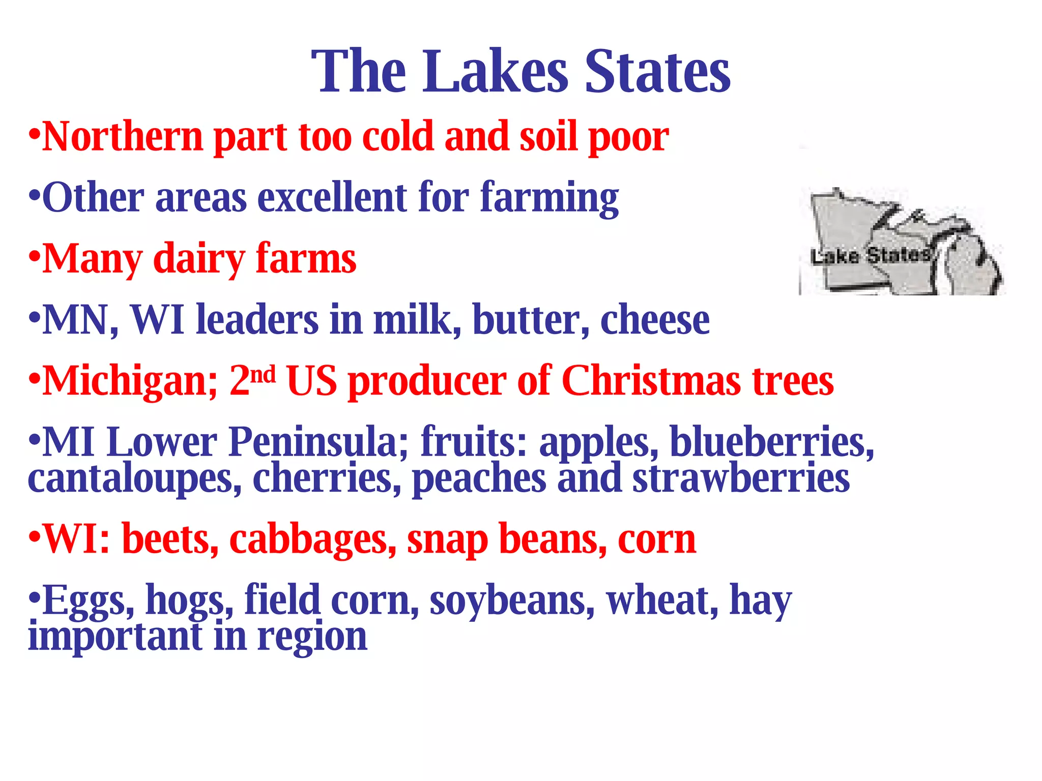 The Lakes States Northern part too cold and soil poor Other areas excellent for farming Many dairy farms MN, WI leaders in milk, butter, cheese Michigan; 2 nd  US producer of Christmas trees MI Lower Peninsula; fruits: apples, blueberries, cantaloupes, cherries, peaches and strawberries WI: beets, cabbages, snap beans, corn Eggs, hogs, field corn, soybeans, wheat, hay  important in region 