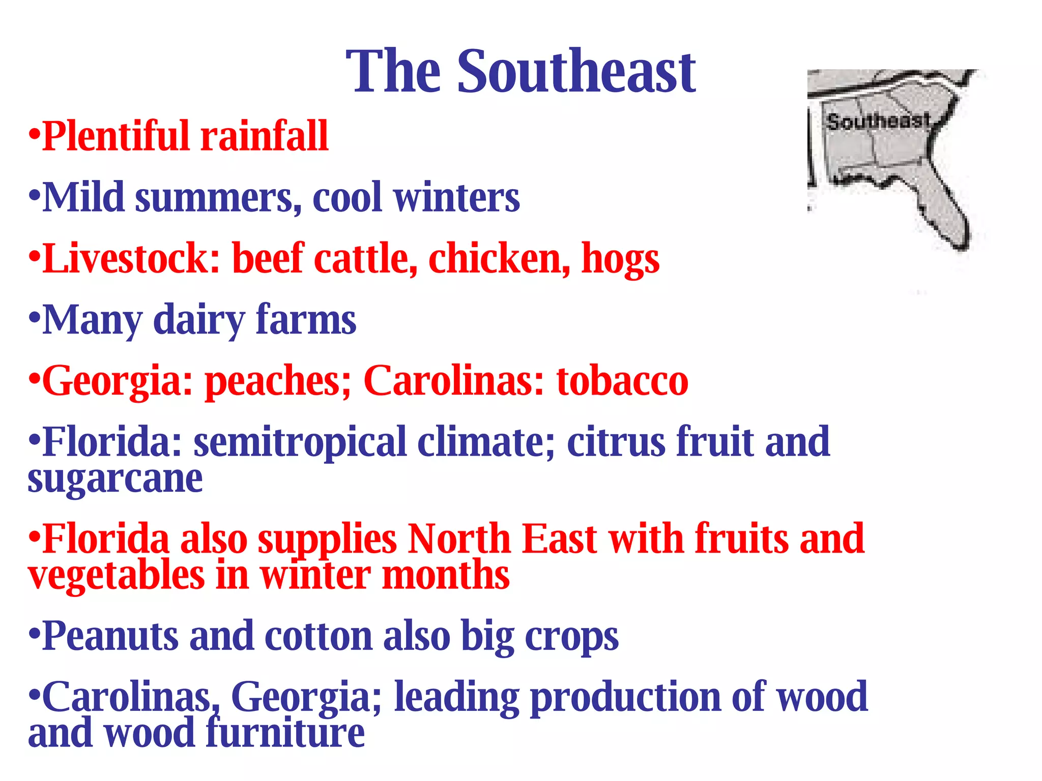 The Southeast Plentiful rainfall Mild summers, cool winters Livestock: beef cattle, chicken, hogs Many dairy farms Georgia: peaches; Carolinas: tobacco Florida: semitropical climate; citrus fruit and sugarcane Florida also supplies North East with fruits and vegetables in winter months Peanuts and cotton also big crops Carolinas, Georgia; leading production of wood and wood furniture 