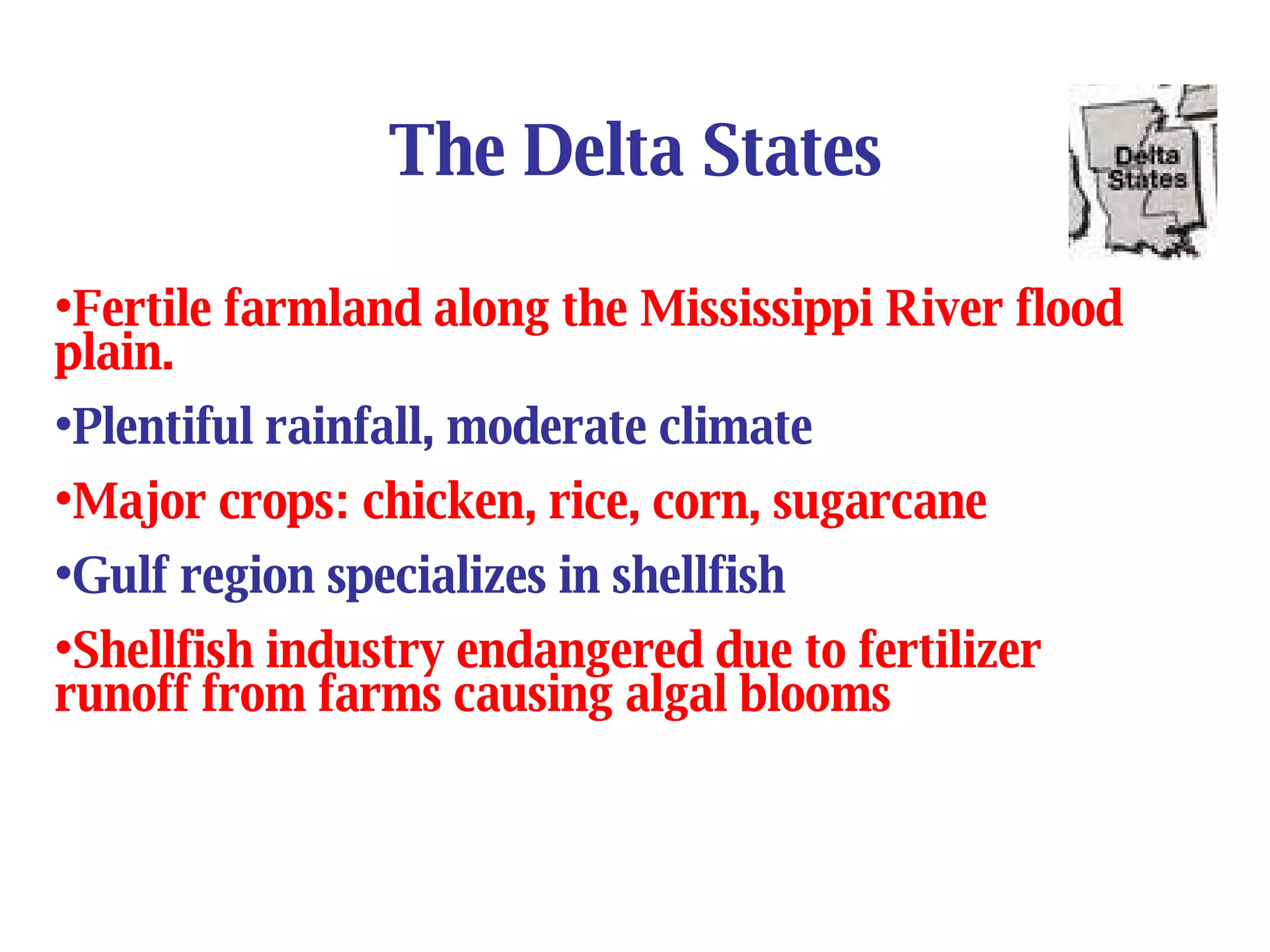 The Delta States Fertile farmland along the Mississippi River flood plain. Plentiful rainfall, moderate climate Major crops: chicken, rice, corn, sugarcane Gulf region specializes in shellfish Shellfish industry endangered due to fertilizer runoff from farms causing algal blooms 