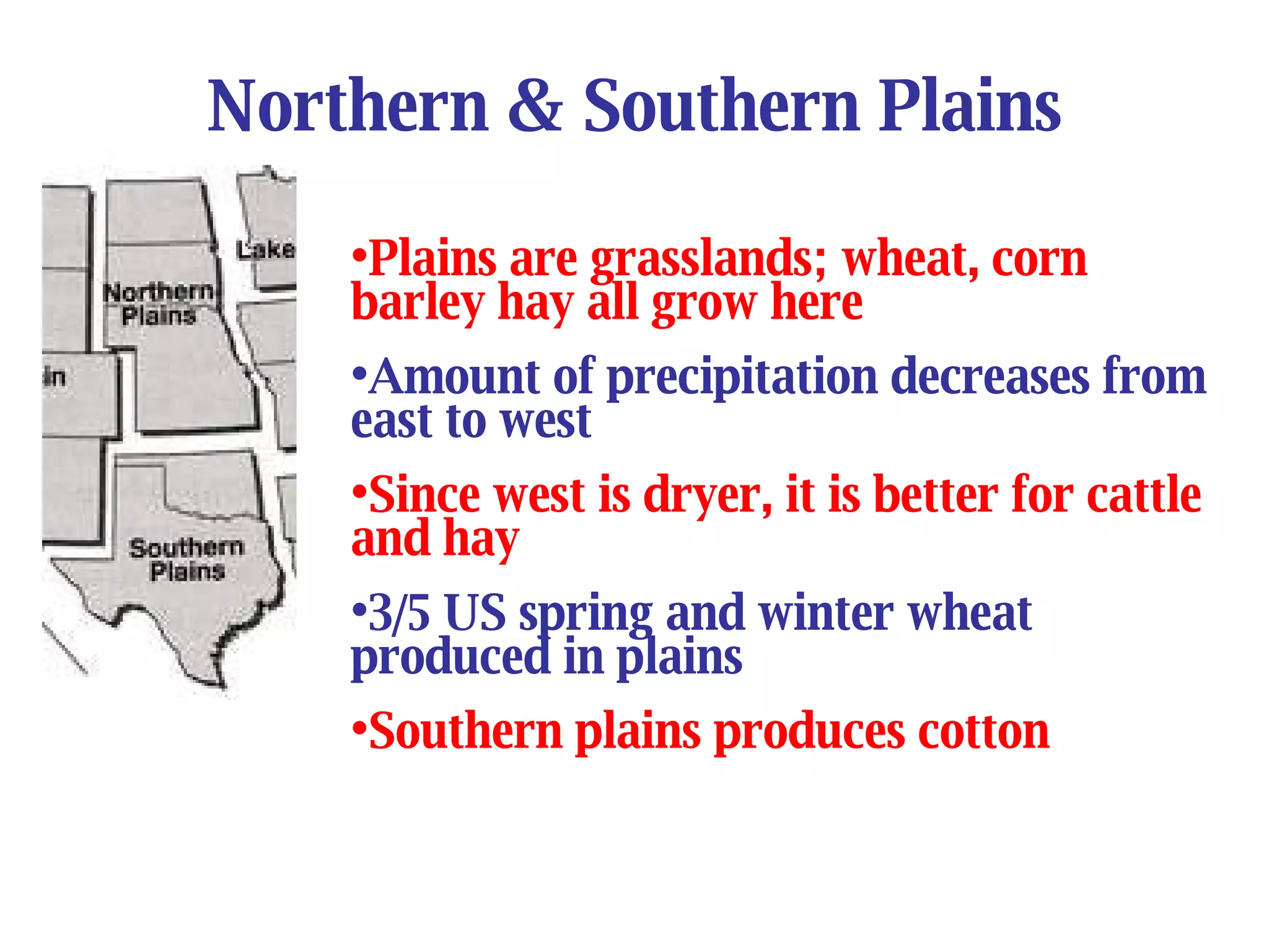 Northern & Southern Plains Plains are grasslands; wheat, corn barley hay all grow here Amount of precipitation decreases from east to west Since west is dryer, it is better for cattle and hay 3/5 US spring and winter wheat produced in plains Southern plains produces cotton 