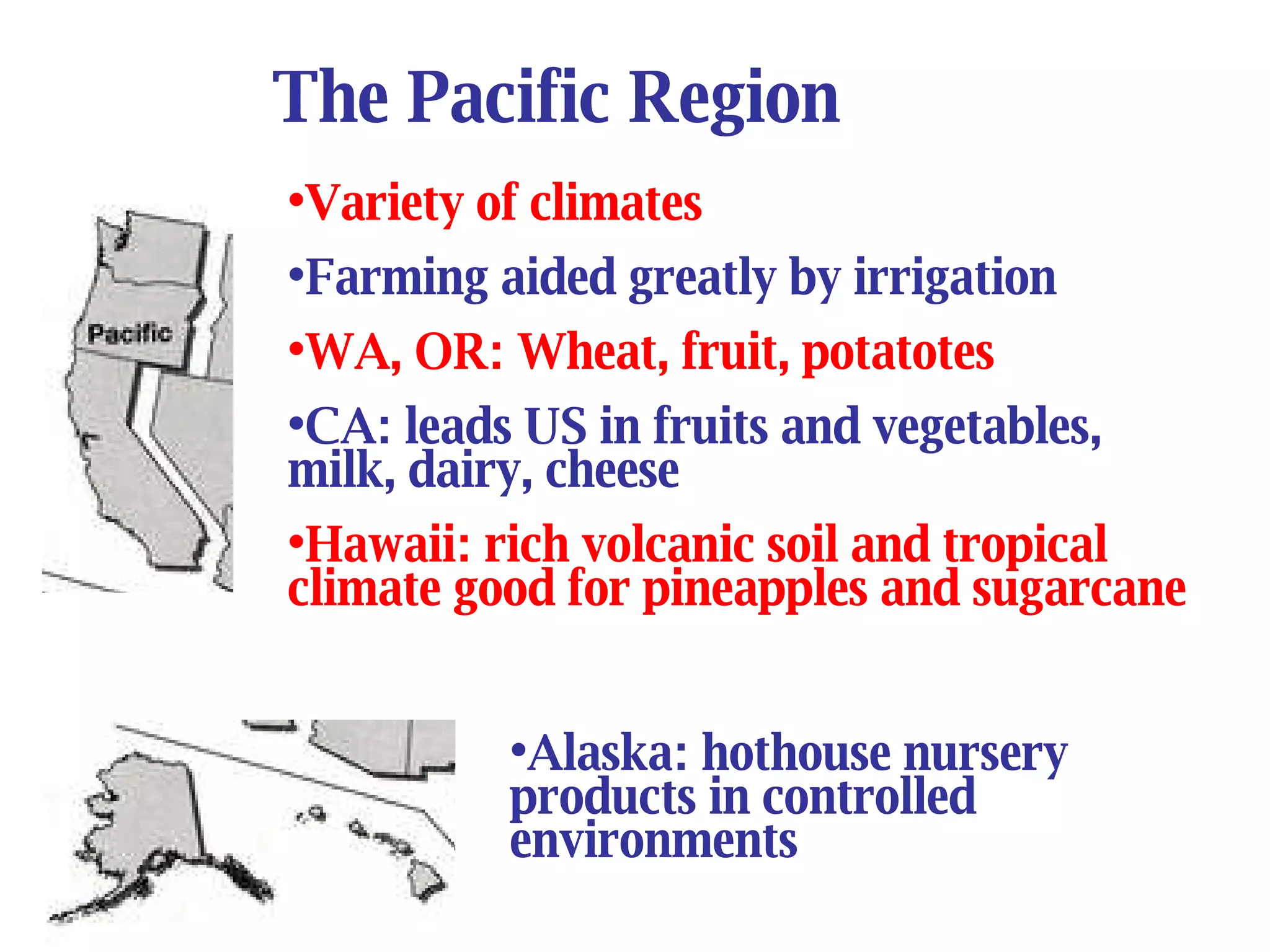The Pacific Region Variety of climates  Farming aided greatly by irrigation WA, OR: Wheat, fruit, potatotes CA: leads US in fruits and vegetables, milk, dairy, cheese Hawaii: rich volcanic soil and tropical climate good for pineapples and sugarcane Alaska: hothouse nursery products in controlled environments   