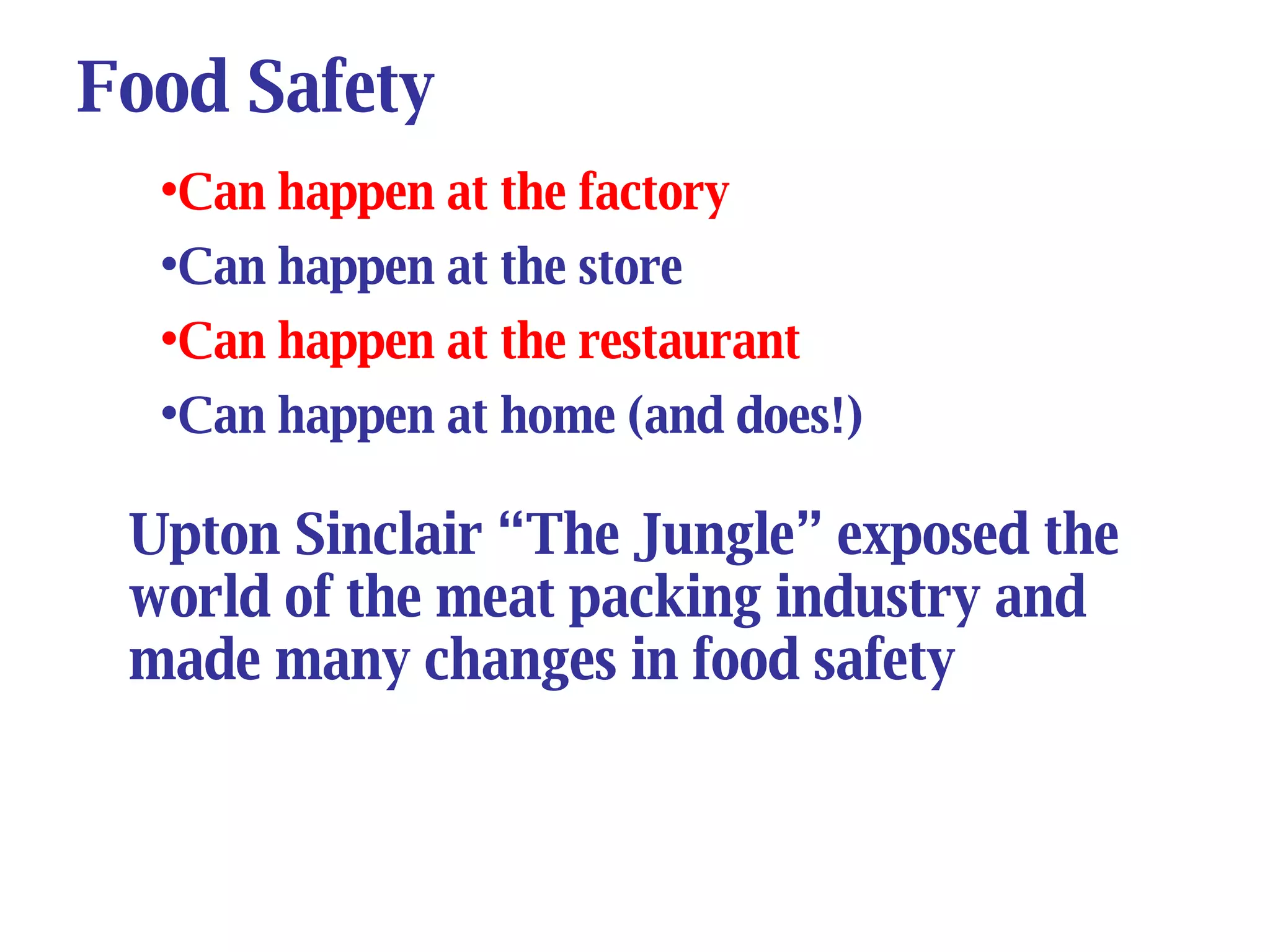 Food Safety Can happen at the factory Can happen at the store Can happen at the restaurant Can happen at home (and does!) Upton Sinclair “The Jungle” exposed the world of the meat packing industry and made many changes in food safety 
