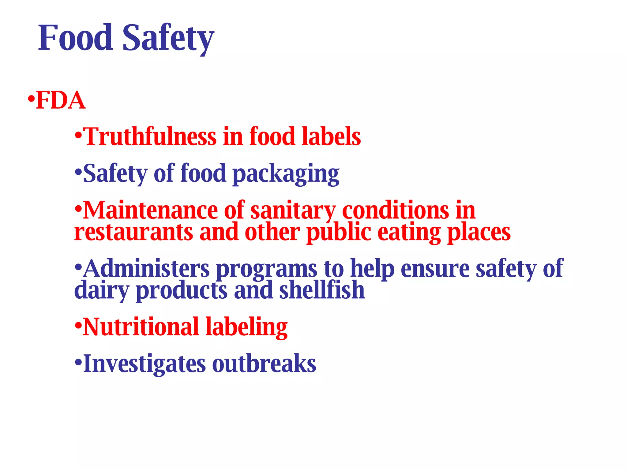 Food Safety FDA Truthfulness in food labels Safety of food packaging Maintenance of sanitary conditions in restaurants and other public eating places Administers programs to help ensure safety of dairy products and shellfish Nutritional labeling   Investigates outbreaks 