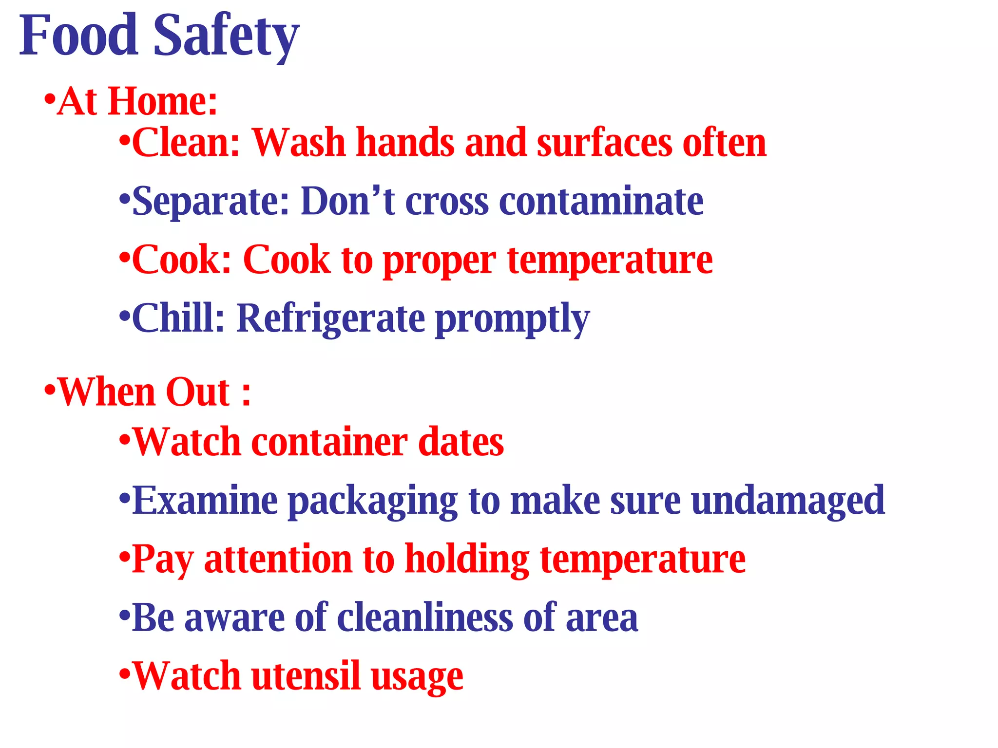 Food Safety At Home: Clean: Wash hands and surfaces often Separate: Don’t cross contaminate Cook: Cook to proper temperature Chill: Refrigerate promptly When Out : Watch container dates Examine packaging to make sure undamaged Pay attention to holding temperature Be aware of cleanliness of area Watch utensil usage 