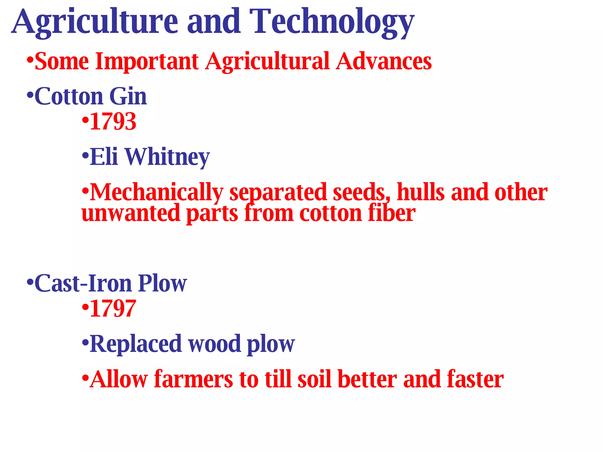 Agriculture and Technology Some Important Agricultural Advances Cotton Gin 1793 Eli Whitney Mechanically separated seeds, hulls and other unwanted parts from cotton fiber Cast-Iron Plow 1797 Replaced wood plow Allow farmers to till soil better and faster 
