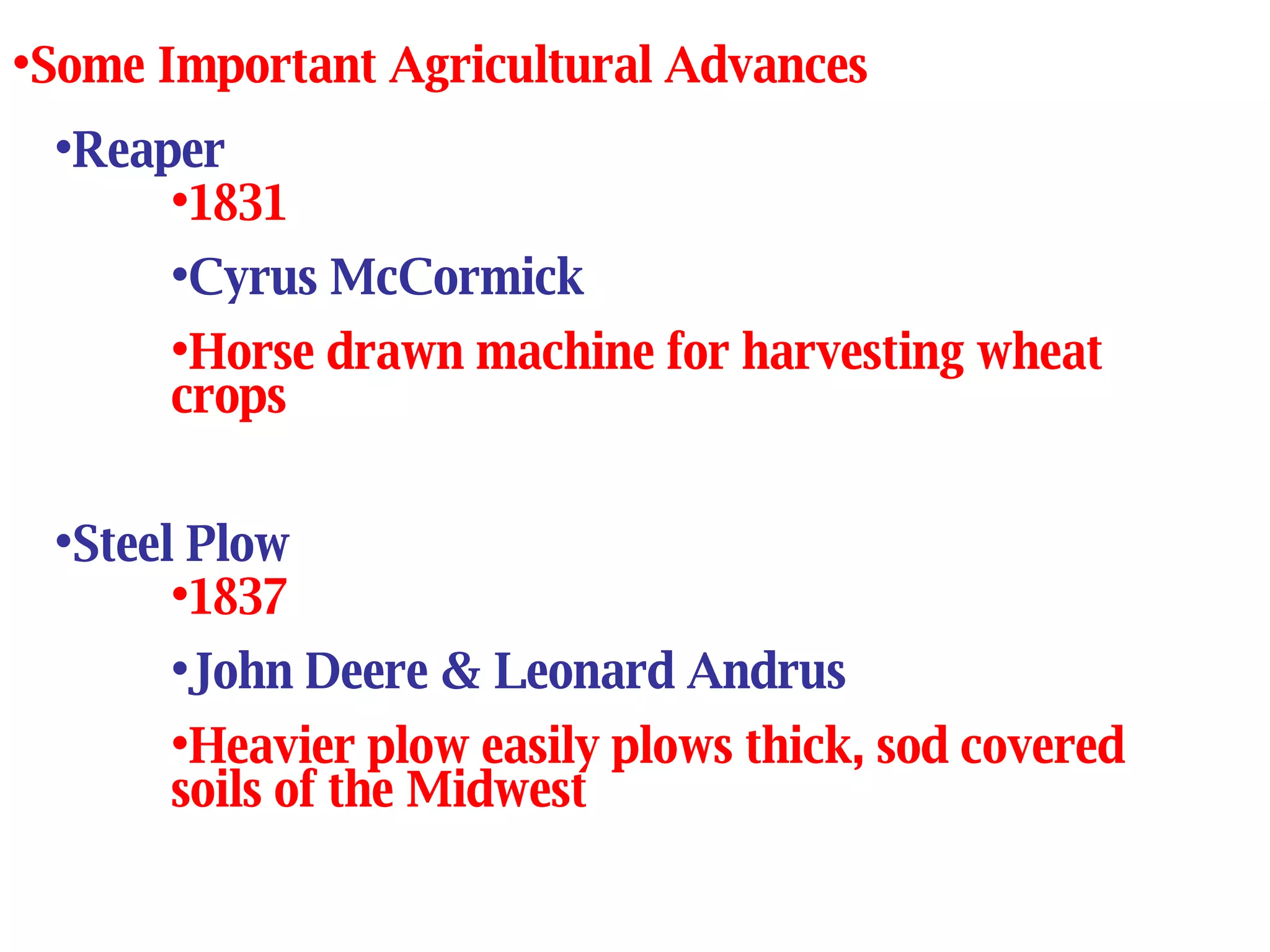 Reaper 1831 Cyrus McCormick Horse drawn machine for harvesting wheat crops Some Important Agricultural Advances Steel Plow 1837 John Deere & Leonard Andrus Heavier plow easily plows thick, sod covered soils of the Midwest 
