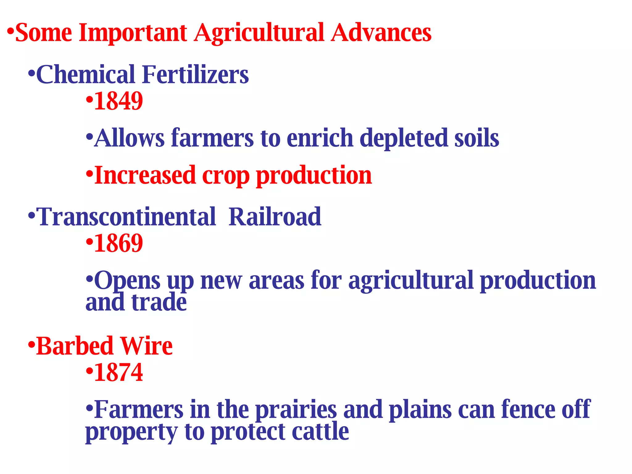 Chemical Fertilizers 1849 Allows farmers to enrich depleted soils Increased crop production Some Important Agricultural Advances Transcontinental  Railroad 1869 Opens up new areas for agricultural production and trade Barbed Wire 1874 Farmers in the prairies and plains can fence off property to protect cattle 