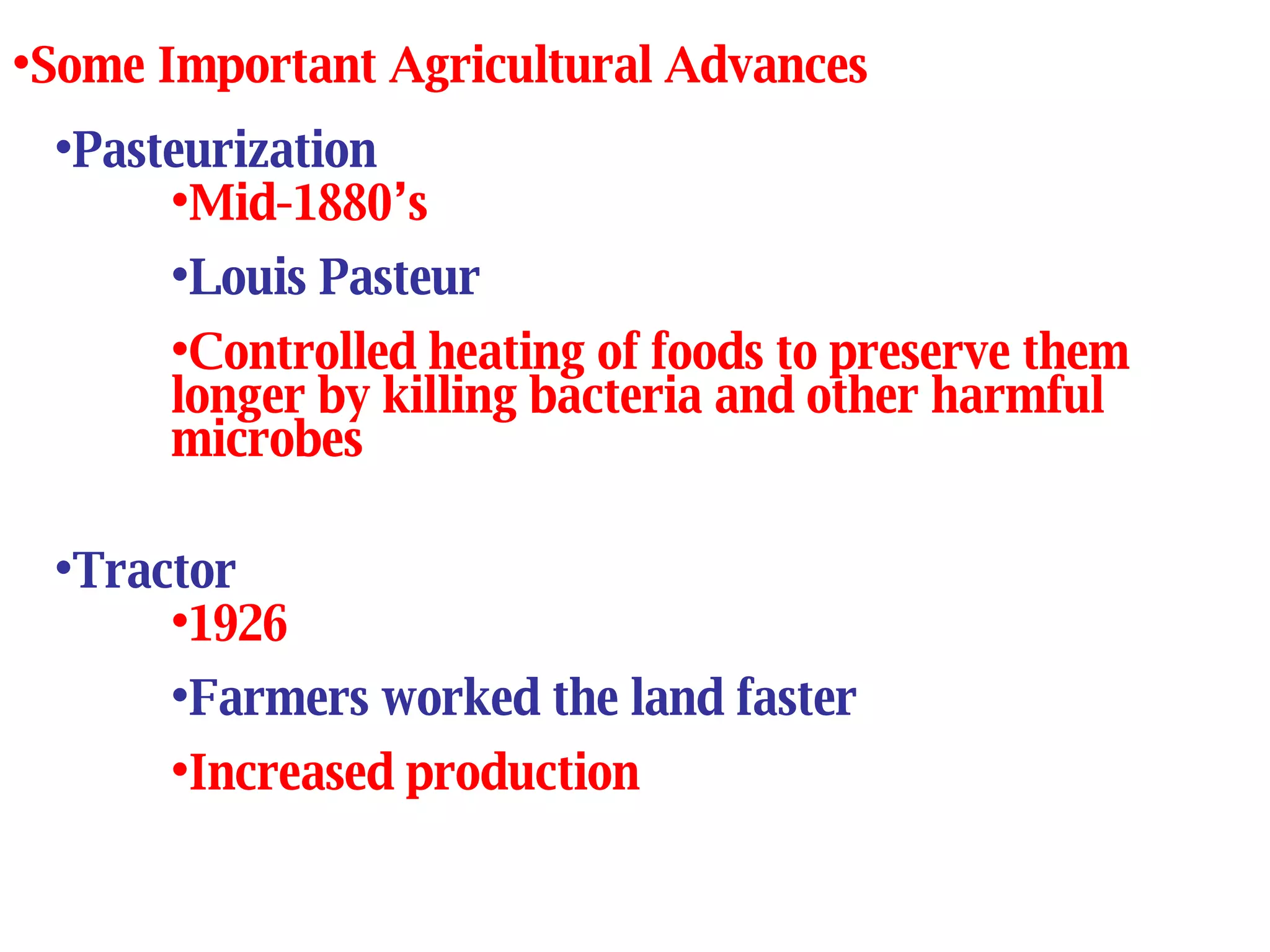 Pasteurization Mid-1880’s Louis Pasteur Controlled heating of foods to preserve them longer by killing bacteria and other harmful microbes Some Important Agricultural Advances Tractor 1926 Farmers worked the land faster Increased production 