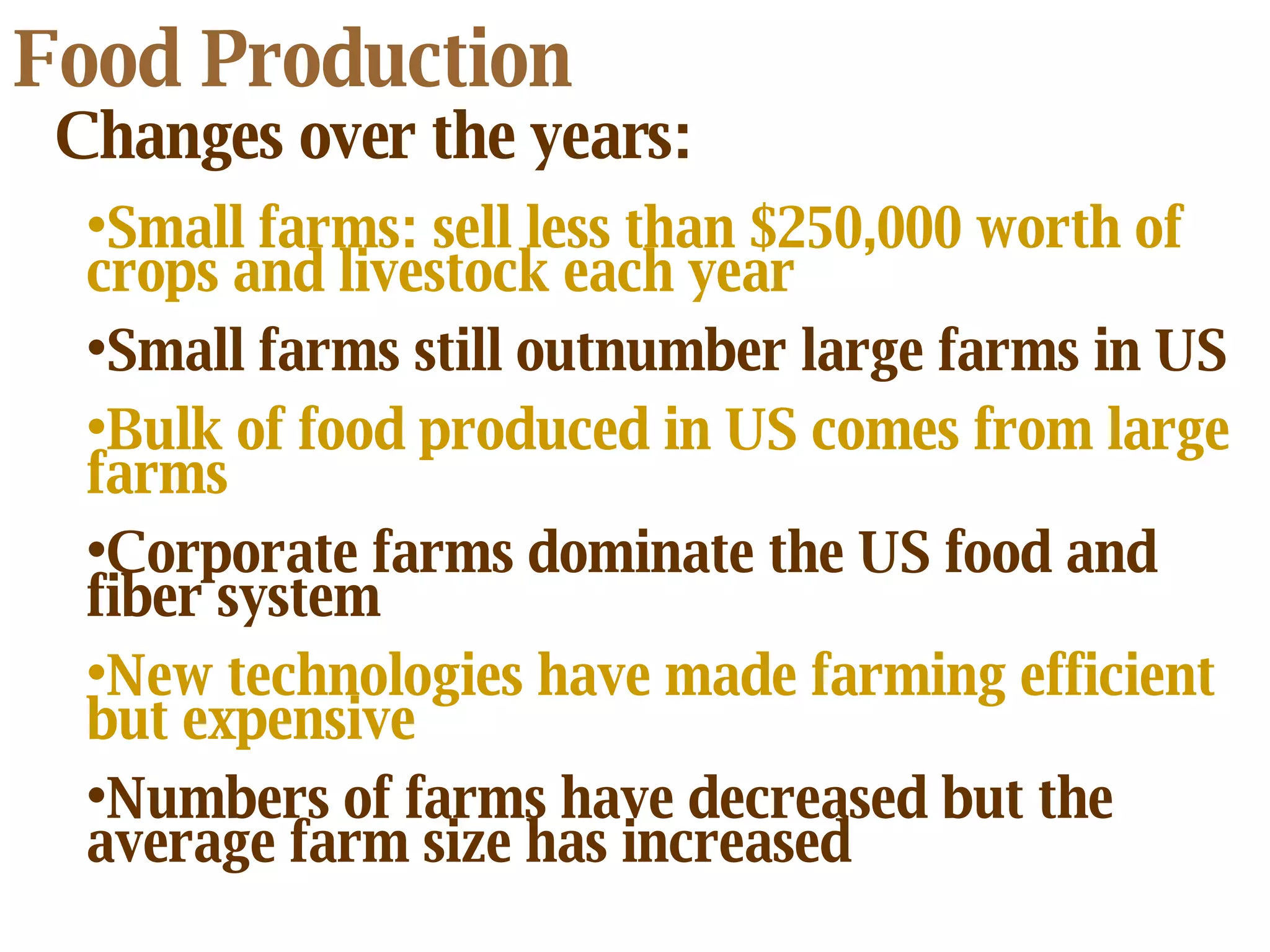 Food Production Changes over the years: Small farms: sell less than $250,000 worth of crops and livestock each year Small farms still outnumber large farms in US Bulk of food produced in US comes from large farms Corporate farms dominate the US food and fiber system New technologies have made farming efficient but expensive   Numbers of farms have decreased but the average farm size has increased 