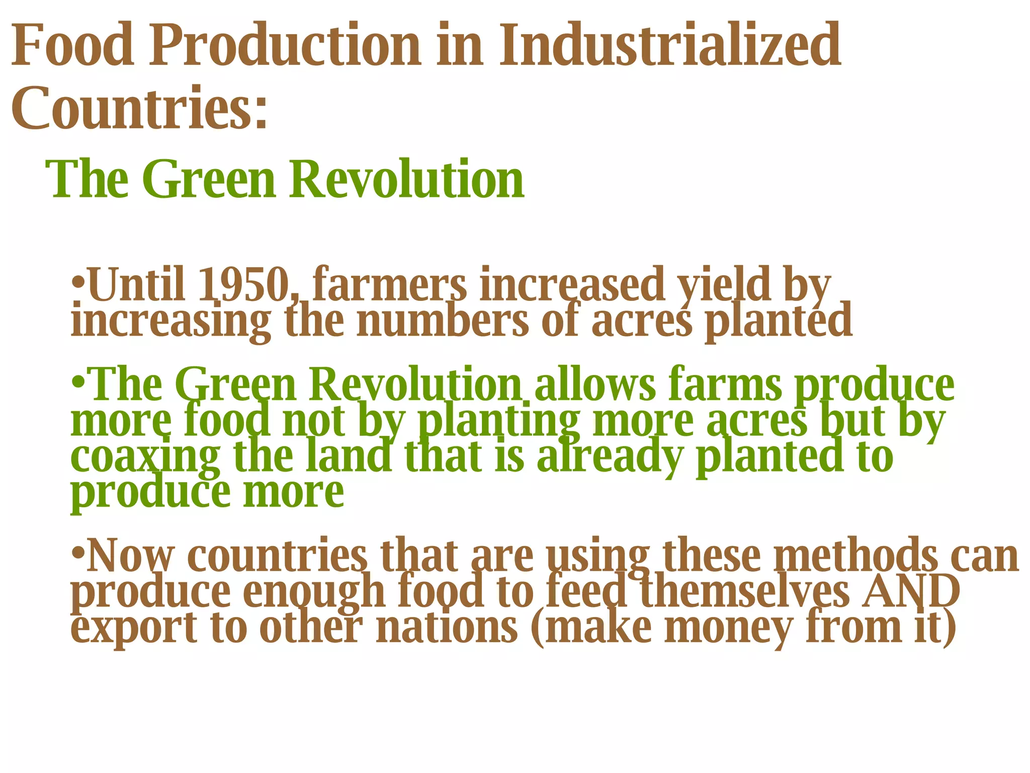 Food Production in Industrialized Countries: The Green Revolution Until 1950, farmers increased yield by increasing the numbers of acres planted The Green Revolution allows farms produce more food not by planting more acres but by coaxing the land that is already planted to produce more Now countries that are using these methods can produce enough food to feed themselves AND export to other nations (make money from it) 
