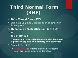 Third Normal Form
(3NF)
 Third Normal Form (3NF)
 Eliminate Columns Dependent on another non-
Primary Key
 Definition: a Table (Relation) is in 3NF

If

It is in 2NF and

There are no transitive dependencies between
a primary key and non-primary key attributes.
 Example for (3NF)
 Assumption: Students of same batch (same
year) live in one building or dormitory
 