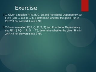1)1. Given a relation R( A, B, C, D) and Functional Dependency set
FD = { AB → CD, B → C }, determine whether the given R is in
2NF? If not convert it into 2 NF.
2)2.Given a relation R( P, Q, R, S, T) and Functional Dependency
set FD = { PQ → R, S → T }, determine whether the given R is in
2NF? If not convert it into 2 NF.
Exercise
 
