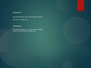 Questions1
Decomposed tables to be in 2NF includes as follows:
a) R1( B, C) b) R2(A, B, D)
Questions2:
Decomposed tables to be in 2NF includes as follows:
a) R1( P, Q, R) b) R2(S, T) c) R3(P, Q, S)
 