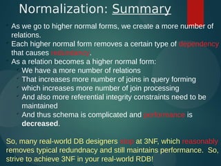 
As we go to higher normal forms, we create a more number of
relations.

Each higher normal form removes a certain type of dependency
that causes redundancy.

As a relation becomes a higher normal form:

We have a more number of relations

That increases more number of joins in query forming

which increases more number of join processing

And also more referential integrity constraints need to be
maintained

And thus schema is complicated and performance is
decreased.
So, many real-world DB designers stop at 3NF, which reasonably
removes typical redundnacy and still maintains performance. So,
strive to achieve 3NF in your real-world RDB!
Normalization: Summary
 