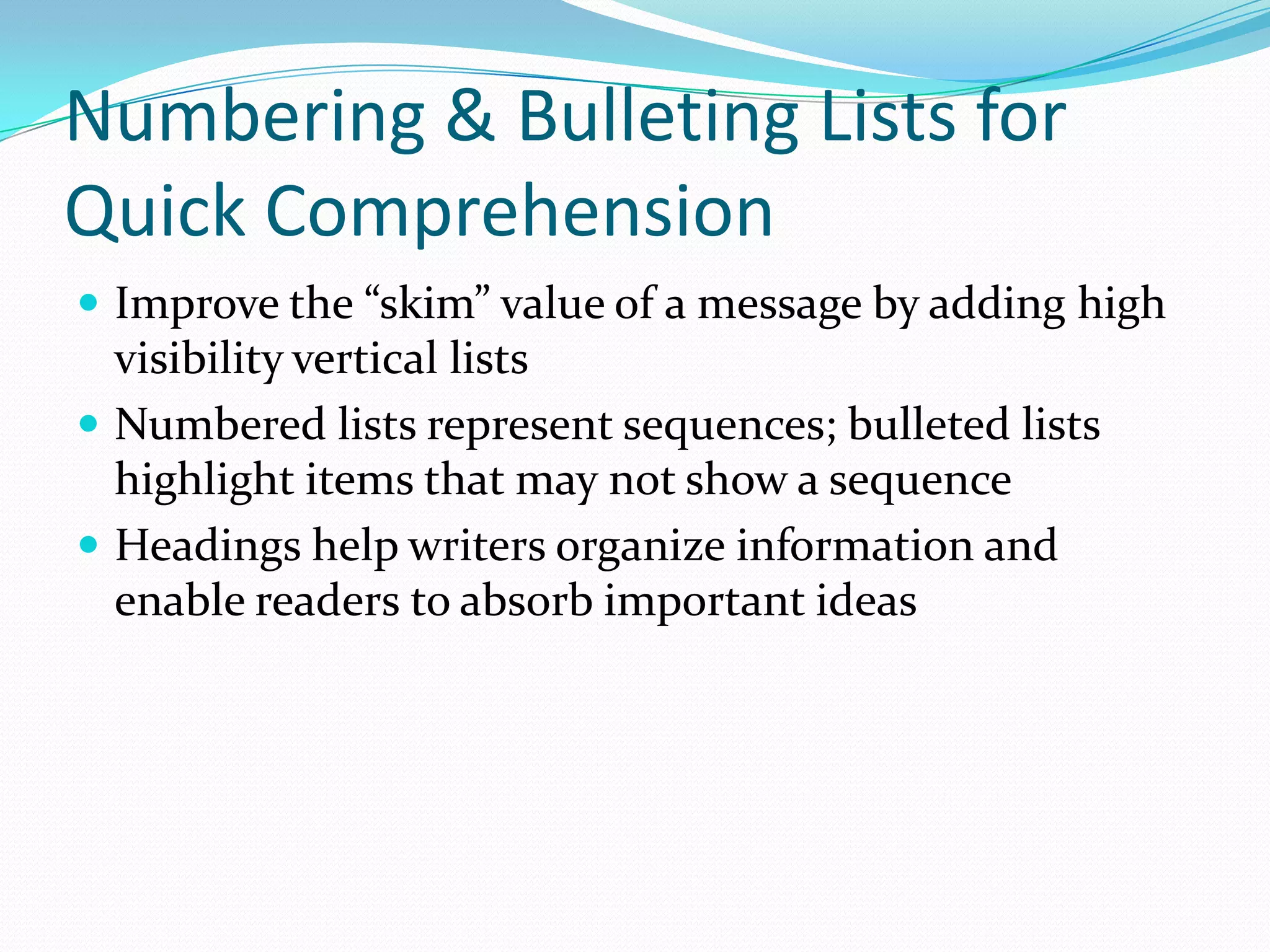 Numbering & Bulleting Lists for Quick Comprehension Improve the “skim” value of a message by adding high visibility vertical lists Numbered lists represent sequences; bulleted lists highlight items that may not show a sequence Headings help writers organize information and enable readers to absorb important ideas 