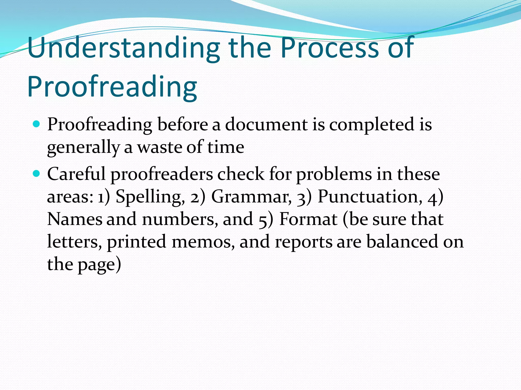 Understanding the Process of Proofreading Proofreading before a document is completed is generally a waste of time Careful proofreaders check for problems in these areas: 1) Spelling, 2) Grammar, 3) Punctuation, 4) Names and numbers, and 5) Format (be sure that letters, printed memos, and reports are balanced on the page)