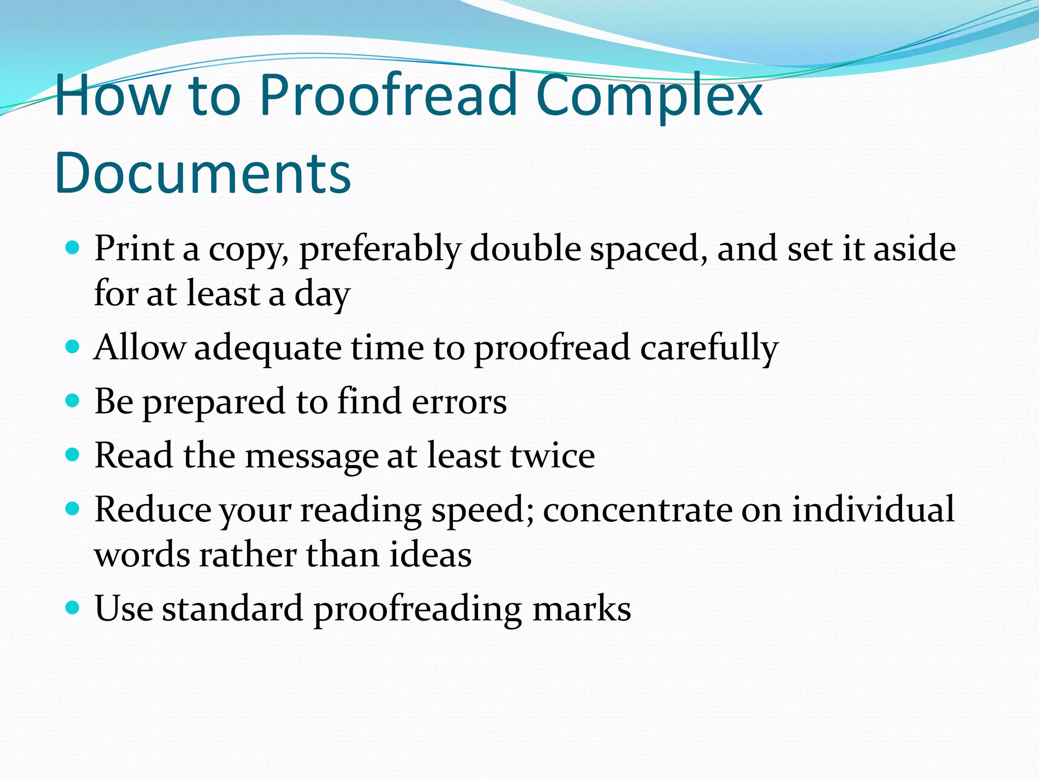 How to Proofread Complex Documents Print a copy, preferably double spaced, and set it aside for at least a day Allow adequate time to proofread carefullyBe prepared to find errorsRead the message at least twiceReduce your reading speed; concentrate on individual words rather than ideasUse standard proofreading marks