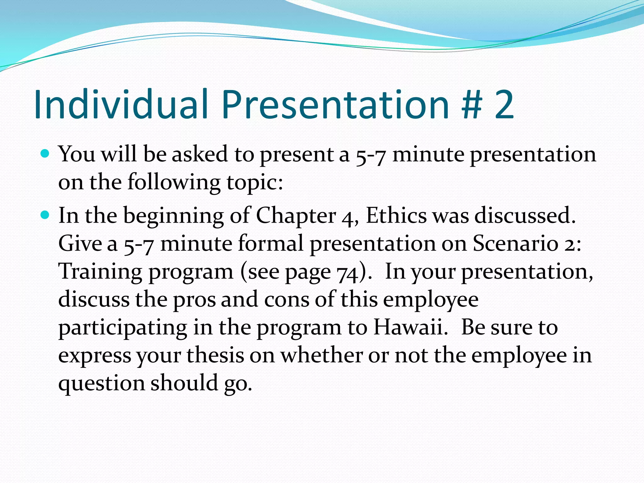 Individual Presentation # 2You will be asked to present a 5-7 minute presentation on the following topic: In the beginning of Chapter 4, Ethics was discussed.  Give a 5-7 minute formal presentation on Scenario 2: Training program (see page 74).  In your presentation, discuss the pros and cons of this employee participating in the program to Hawaii.  Be sure to express your thesis on whether or not the employee in question should go.  