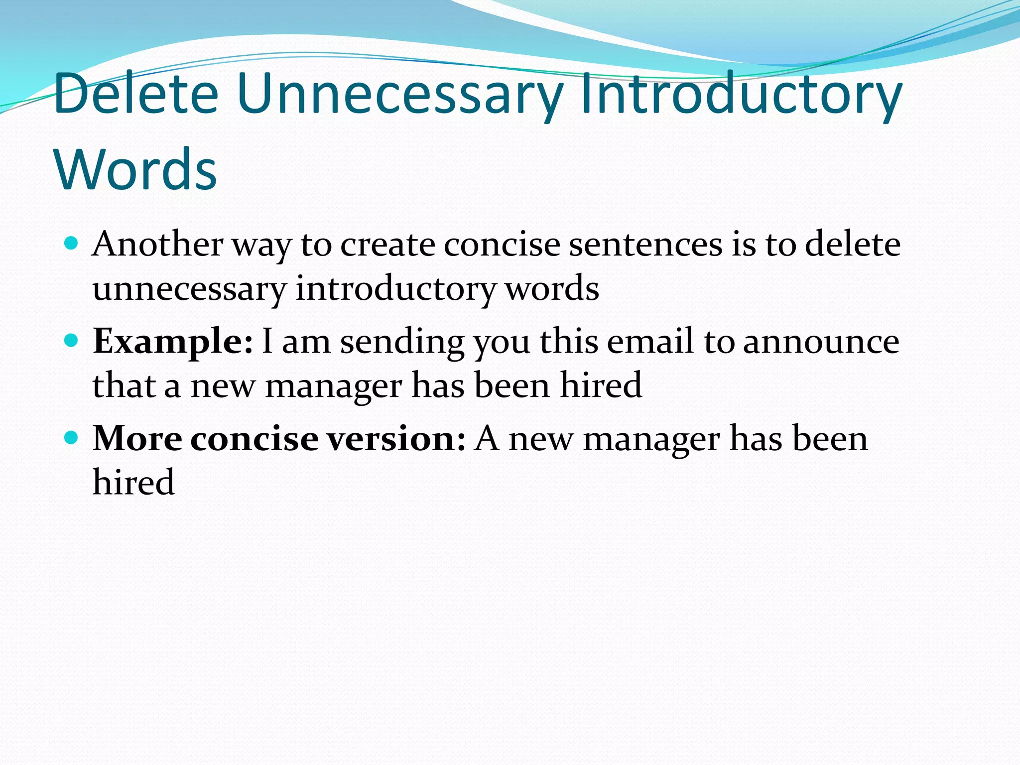 Delete Unnecessary Introductory WordsAnother way to create concise sentences is to delete unnecessary introductory wordsExample: I am sending you this email to announce that a new manager has been hired More concise version: A new manager has been hired 
