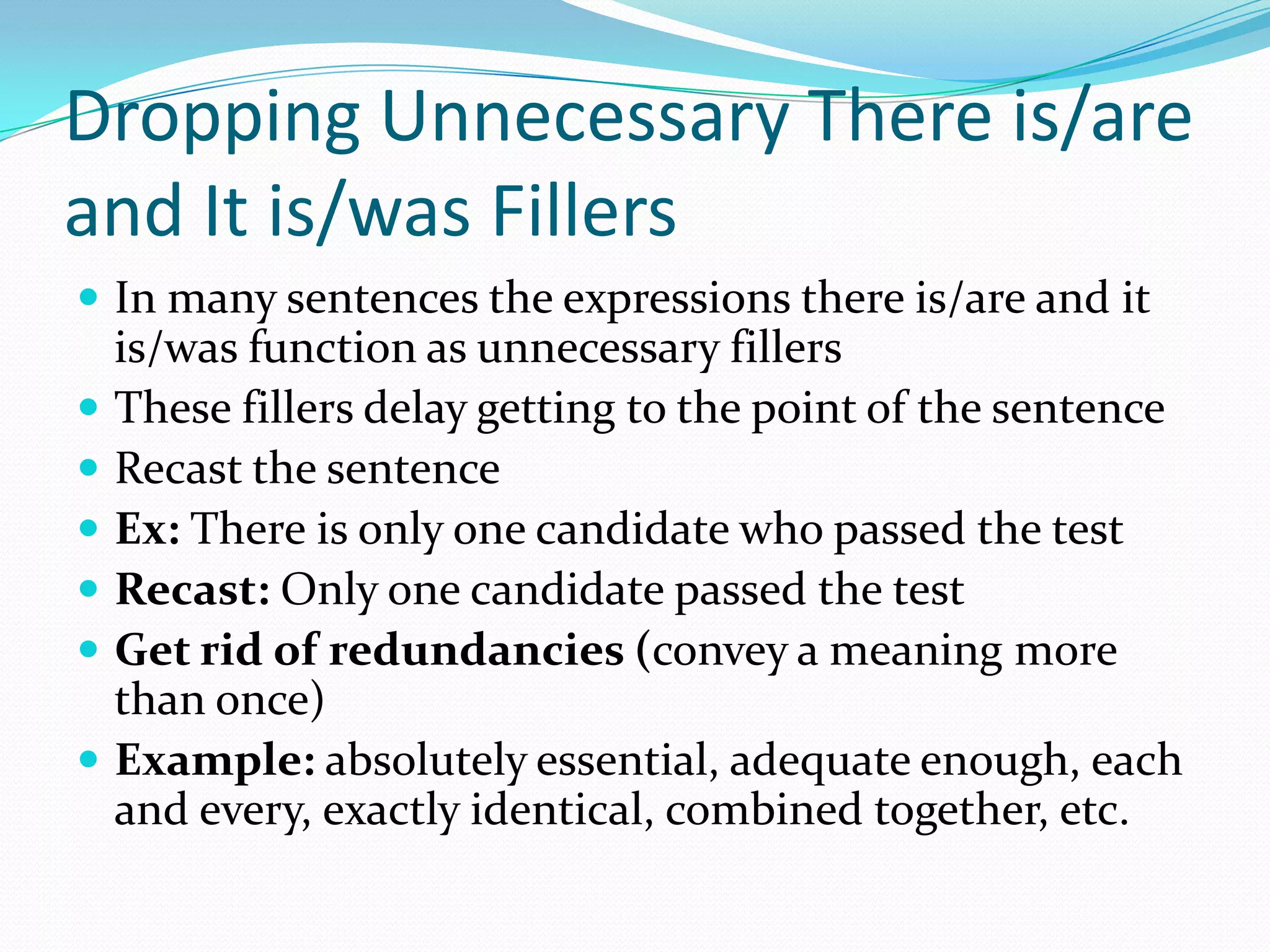Dropping Unnecessary There is/are and It is/was FillersIn many sentences the expressions there is/are and it is/was function as unnecessary fillers These fillers delay getting to the point of the sentence Recast the sentenceEx: There is only one candidate who passed the testRecast: Only one candidate passed the test Get rid of redundancies (convey a meaning more than once)Example: absolutely essential, adequate enough, each and every, exactly identical, combined together, etc. 