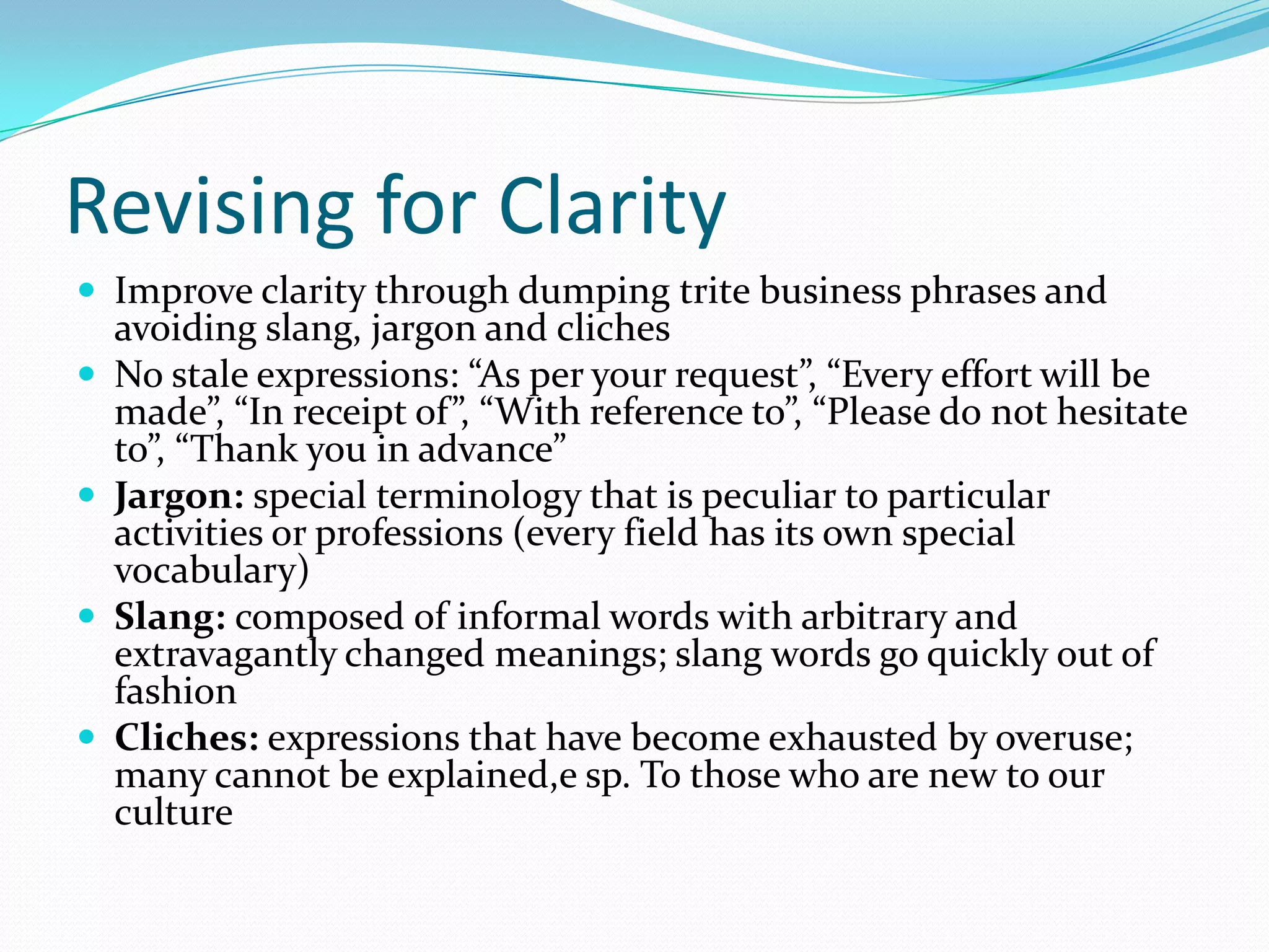 Revising for Clarity Improve clarity through dumping trite business phrases and avoiding slang, jargon and clichesNo stale expressions: “As per your request”, “Every effort will be made”, “In receipt of”, “With reference to”, “Please do not hesitate to”, “Thank you in advance”  Jargon: special terminology that is peculiar to particular activities or professions (every field has its own special vocabulary) Slang: composed of informal words with arbitrary and extravagantly changed meanings; slang words go quickly out of fashion Cliches: expressions that have become exhausted by overuse; many cannot be explained,e sp. To those who are new to our culture 
