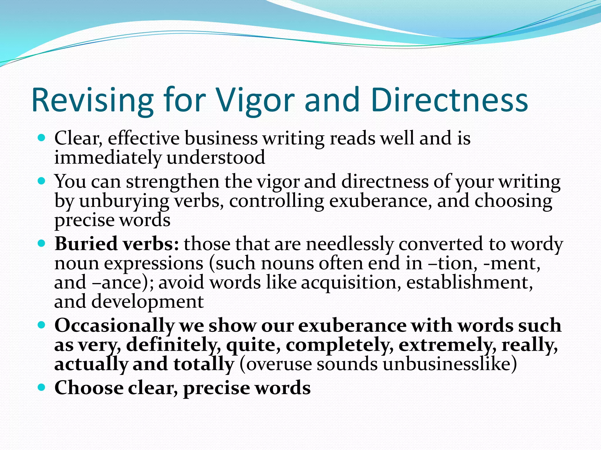 Revising for Vigor and DirectnessClear, effective business writing reads well and is immediately understood You can strengthen the vigor and directness of your writing by unburying verbs, controlling exuberance, and choosing precise words Buried verbs: those that are needlessly converted to wordy noun expressions (such nouns often end in –tion, -ment, and –ance); avoid words like acquisition, establishment, and development Occasionally we show our exuberance with words such as very, definitely, quite, completely, extremely, really, actually and totally (overuse sounds unbusinesslike)Choose clear, precise words 