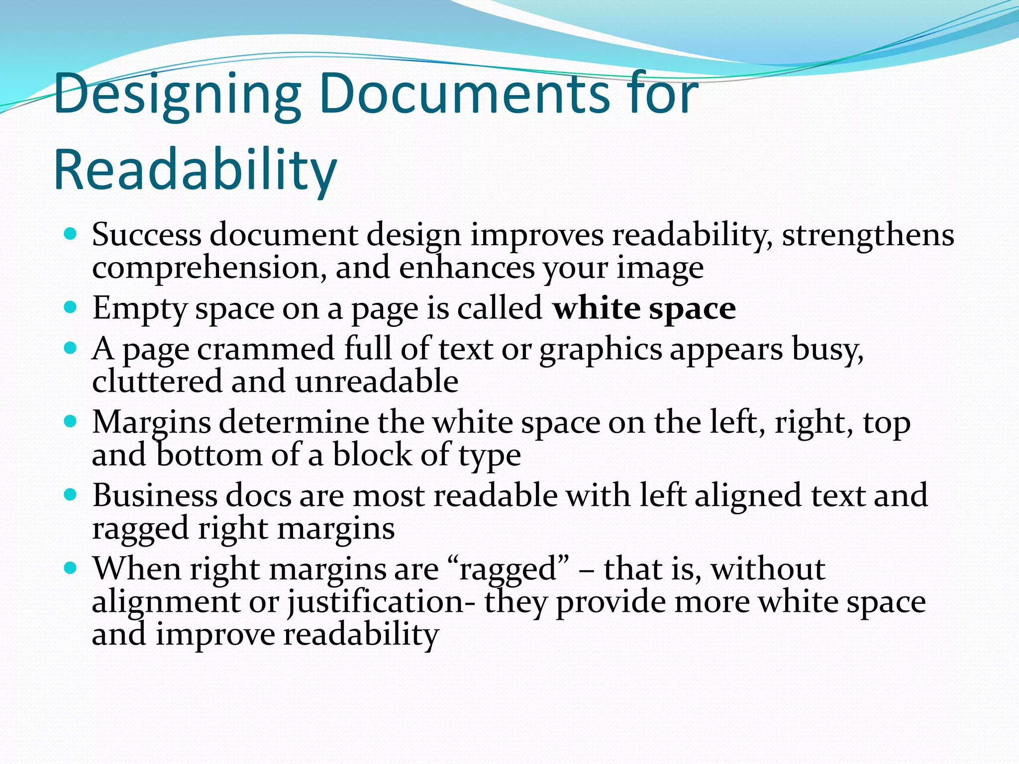 Designing Documents for Readability Success document design improves readability, strengthens comprehension, and enhances your image Empty space on a page is called white space A page crammed full of text or graphics appears busy, cluttered and unreadable Margins determine the white space on the left, right, top and bottom of a block of type Business docs are most readable with left aligned text and ragged right margins When right margins are “ragged” – that is, without alignment or justification- they provide more white space and improve readability 