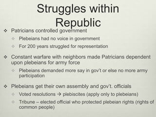 Struggles within

                        Republic
    Patricians controlled government
     Plebeians had no voice in government
     For 200 years struggled for representation

 Constant warfare with neighbors made Patricians dependent
    upon plebeians for army force
     Plebeians demanded more say in gov’t or else no more army
       participation

 Plebeians get their own assembly and gov’t. officials
     Voted resolutions  plebiscites (apply only to plebeians)
     Tribune – elected official who protected plebeian rights (rights of
       common people)
 