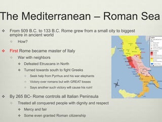 The Mediterranean – Roman Sea
   From 509 B.C. to 133 B.C. Rome grew from a small city to biggest
    empire in ancient world
       How?

   First Rome became master of Italy
       War with neighbors
           Defeated Etruscans in North
           Turned towards south to fight Greeks
               Seek help from Pyrrhus and his war elephants
               Victory over romans but with GREAT losses
               Says another such victory will cause his ruin!

   By 265 BC- Rome controls all Italian Peninsula
       Treated all conquered people with dignity and respect
           Mercy and fair
           Some even granted Roman citizenship
 