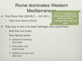 Rome dominates Western
                Mediterranean B.C. Carthage war
                            241
 First Punic War (264 B.C. – 241 B.C.)   weary, signs peace treaty
                                             Rome wins Sicily
    Fight over island of Sicily          Carthage has to pay war
                                                     loss
 Only way to win is to beat Carthage navy supremacy
    Built their own boats
    New fighting tactics
       Instead of ramming
         into boats
       Drop plank onto
         enemy boat
       Soldiers run over and
         take over
 