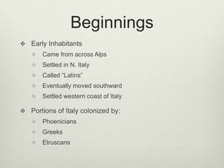 Beginnings
 Early Inhabitants
      Came from across Alps
      Settled in N. Italy
      Called “Latins”
      Eventually moved southward
      Settled western coast of Italy

 Portions of Italy colonized by:
      Phoenicians
      Greeks
      Etruscans
 