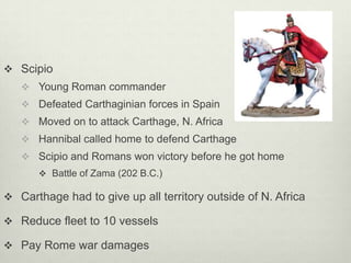  Scipio
    Young Roman commander
    Defeated Carthaginian forces in Spain
    Moved on to attack Carthage, N. Africa
    Hannibal called home to defend Carthage
    Scipio and Romans won victory before he got home
       Battle of Zama (202 B.C.)

 Carthage had to give up all territory outside of N. Africa

 Reduce fleet to 10 vessels

 Pay Rome war damages
 