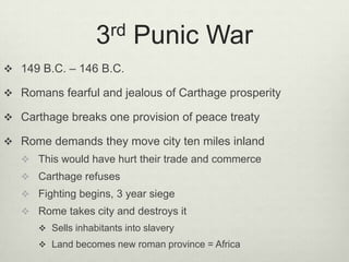 3rd      Punic War
 149 B.C. – 146 B.C.

 Romans fearful and jealous of Carthage prosperity

 Carthage breaks one provision of peace treaty

 Rome demands they move city ten miles inland
    This would have hurt their trade and commerce
    Carthage refuses
    Fighting begins, 3 year siege
    Rome takes city and destroys it
       Sells inhabitants into slavery
       Land becomes new roman province = Africa
 
