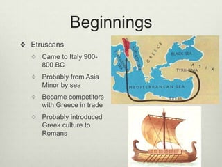 Beginnings
 Etruscans
   Came to Italy 900-
     800 BC
   Probably from Asia
     Minor by sea
   Became competitors
     with Greece in trade
   Probably introduced
     Greek culture to
     Romans
 